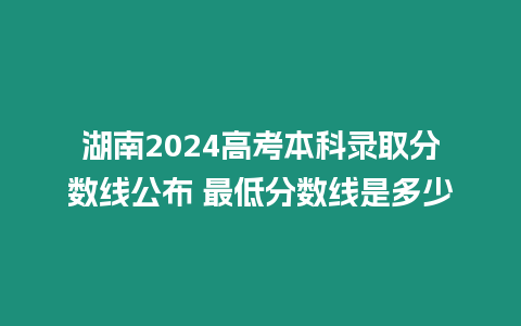 湖南2024高考本科錄取分數線公布 最低分數線是多少