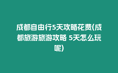 成都自由行5天攻略花費(成都旅游旅游攻略 5天怎么玩呢)