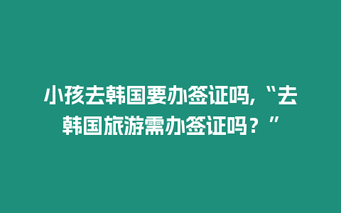 小孩去韓國要辦簽證嗎,“去韓國旅游需辦簽證嗎？”