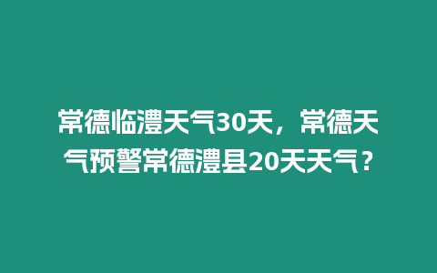 常德臨澧天氣30天，常德天氣預警常德澧縣20天天氣？