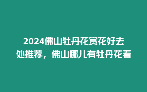 2024佛山牡丹花賞花好去處推薦，佛山哪兒有牡丹花看