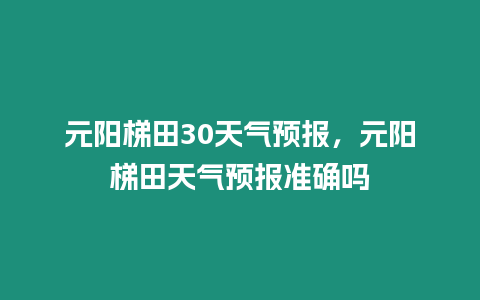 元陽梯田30天氣預報，元陽梯田天氣預報準確嗎