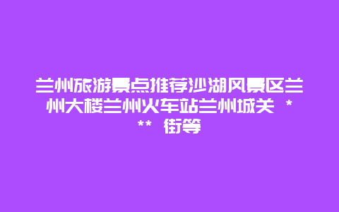 蘭州旅游景點推薦沙湖風景區蘭州大樓蘭州火車站蘭州城關 *** 街等