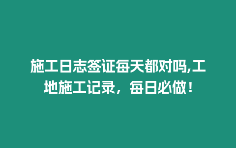 施工日志簽證每天都對嗎,工地施工記錄，每日必做！