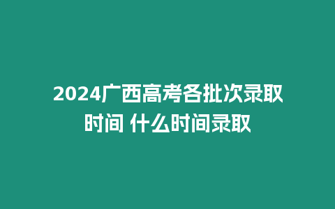 2024廣西高考各批次錄取時間 什么時間錄取