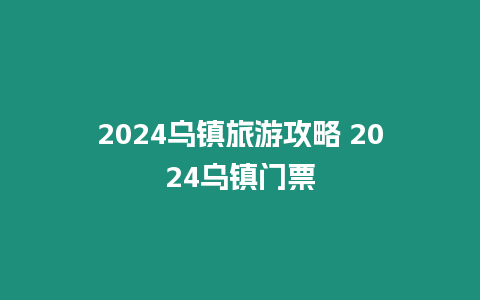 2024烏鎮(zhèn)旅游攻略 2024烏鎮(zhèn)門票