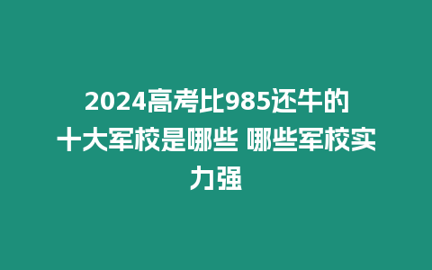 2024高考比985還牛的十大軍校是哪些 哪些軍校實力強