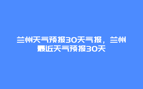 蘭州天氣預(yù)報(bào)30天氣報(bào)，蘭州最近天氣預(yù)報(bào)30天