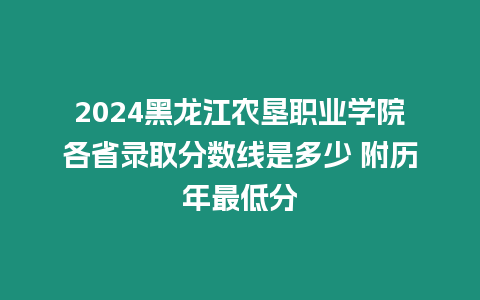 2024黑龍江農墾職業學院各省錄取分數線是多少 附歷年最低分