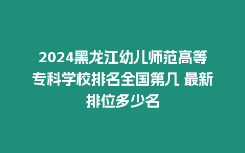 2024黑龍江幼兒師范高等專科學校排名全國第幾 最新排位多少名