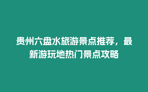 貴州六盤水旅游景點推薦，最新游玩地熱門景點攻略