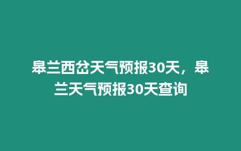 皋蘭西岔天氣預(yù)報(bào)30天，皋蘭天氣預(yù)報(bào)30天查詢