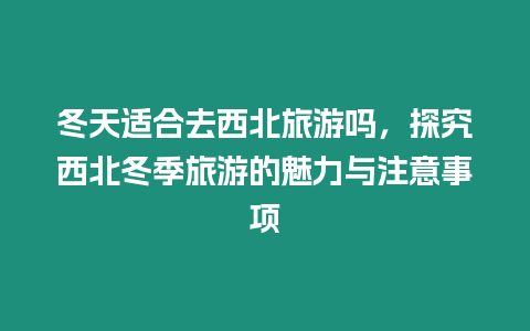 冬天適合去西北旅游嗎，探究西北冬季旅游的魅力與注意事項