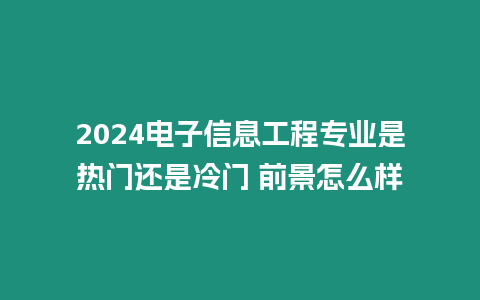 2024電子信息工程專業是熱門還是冷門 前景怎么樣