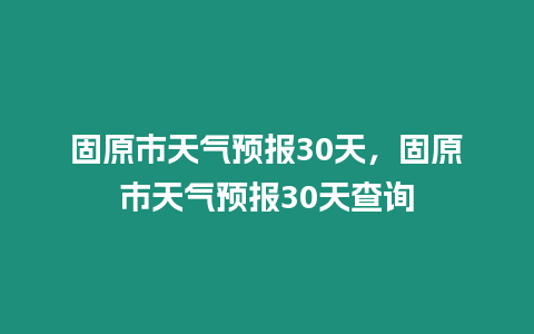 固原市天氣預(yù)報30天，固原市天氣預(yù)報30天查詢