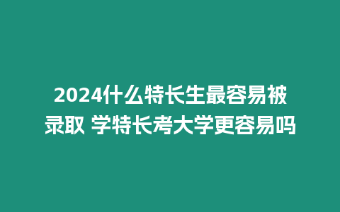 2024什么特長生最容易被錄取 學特長考大學更容易嗎