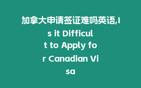 加拿大申請簽證難嗎英語,Is it Difficult to Apply for Canadian Visa