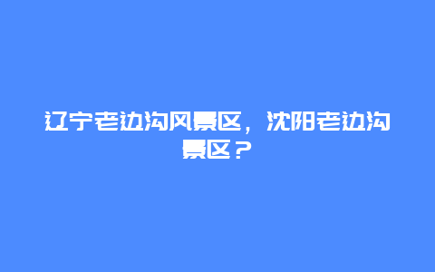 遼寧老邊溝風(fēng)景區(qū)，沈陽(yáng)老邊溝景區(qū)？