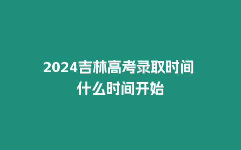 2024吉林高考錄取時間 什么時間開始