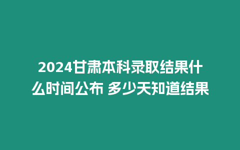 2024甘肅本科錄取結果什么時間公布 多少天知道結果