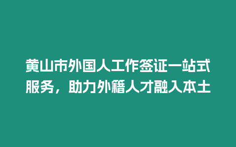 黃山市外國人工作簽證一站式服務，助力外籍人才融入本土