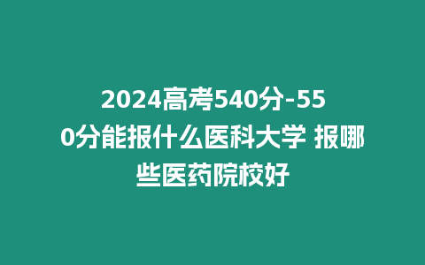 2024高考540分-550分能報什么醫(yī)科大學(xué) 報哪些醫(yī)藥院校好