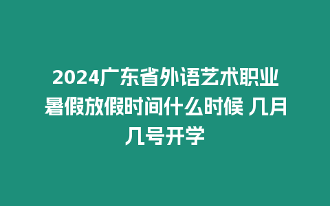 2024廣東省外語藝術職業暑假放假時間什么時候 幾月幾號開學