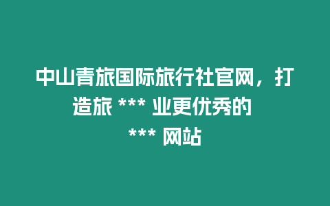 中山青旅國(guó)際旅行社官網(wǎng)，打造旅 *** 業(yè)更優(yōu)秀的 *** 網(wǎng)站