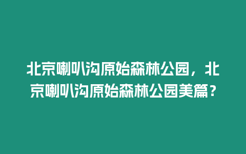 北京喇叭溝原始森林公園，北京喇叭溝原始森林公園美篇？