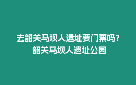 去韶關馬壩人遺址要門票嗎？ 韶關馬壩人遺址公園