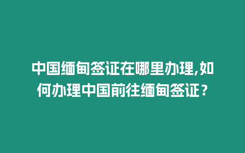 中國緬甸簽證在哪里辦理,如何辦理中國前往緬甸簽證？