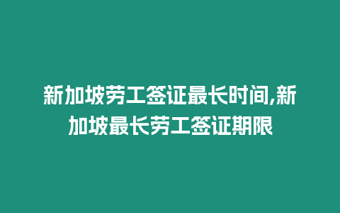 新加坡勞工簽證最長時間,新加坡最長勞工簽證期限