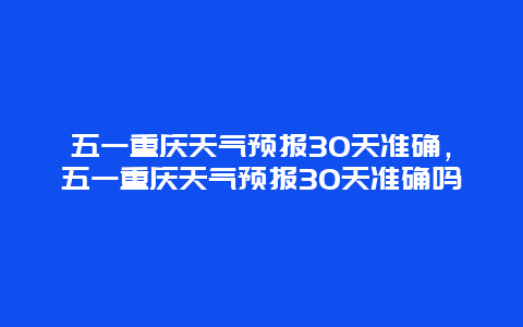 五一重慶天氣預報30天準確，五一重慶天氣預報30天準確嗎