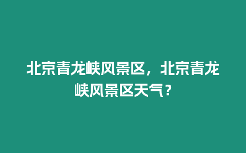 北京青龍峽風(fēng)景區(qū)，北京青龍峽風(fēng)景區(qū)天氣？