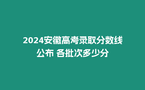 2024安徽高考錄取分數線公布 各批次多少分