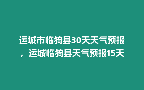 運城市臨猗縣30天天氣預報，運城臨猗縣天氣預報15天