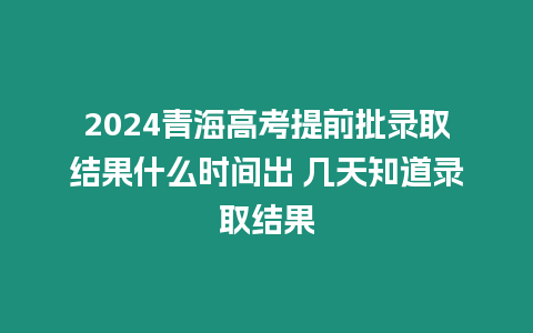 2024青海高考提前批錄取結果什么時間出 幾天知道錄取結果