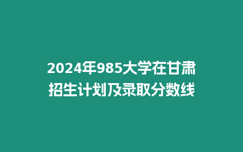 2024年985大學在甘肅招生計劃及錄取分數線