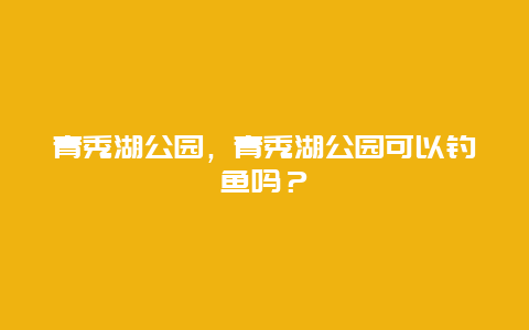 青秀湖公園，青秀湖公園可以釣魚嗎？