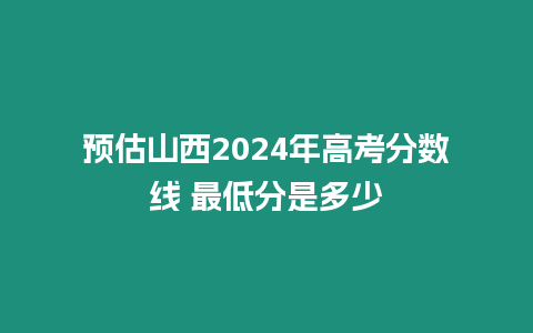 預(yù)估山西2024年高考分?jǐn)?shù)線 最低分是多少