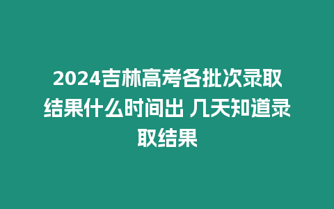 2024吉林高考各批次錄取結果什么時間出 幾天知道錄取結果