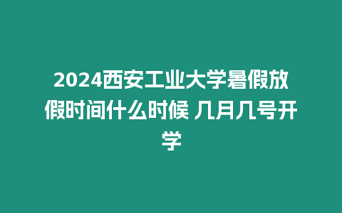 2024西安工業大學暑假放假時間什么時候 幾月幾號開學