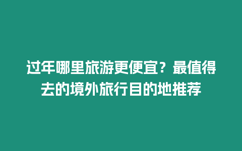 過年哪里旅游更便宜？最值得去的境外旅行目的地推薦