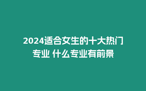 2024適合女生的十大熱門專業(yè) 什么專業(yè)有前景