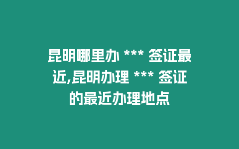 昆明哪里辦 *** 簽證最近,昆明辦理 *** 簽證的最近辦理地點