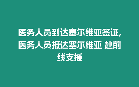 醫(yī)務(wù)人員到達(dá)塞爾維亞簽證,醫(yī)務(wù)人員抵達(dá)塞爾維亞 赴前線支援