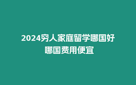 2024窮人家庭留學哪國好 哪國費用便宜