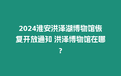 2024淮安洪澤湖博物館恢復(fù)開放通知 洪澤博物館在哪?