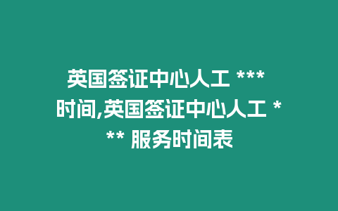 英國簽證中心人工 *** 時間,英國簽證中心人工 *** 服務時間表