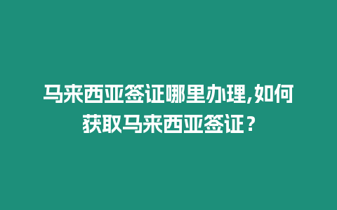 馬來西亞簽證哪里辦理,如何獲取馬來西亞簽證？